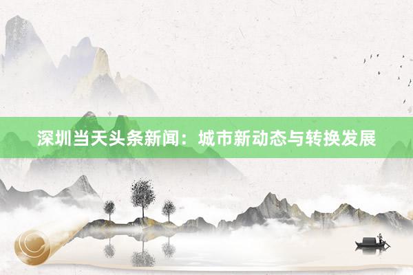 深圳当天头条新闻：城市新动态与转换发展