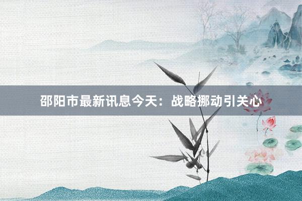 邵阳市最新讯息今天：战略挪动引关心
