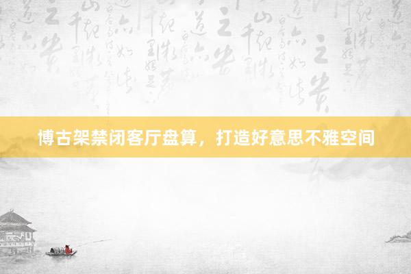 博古架禁闭客厅盘算，打造好意思不雅空间