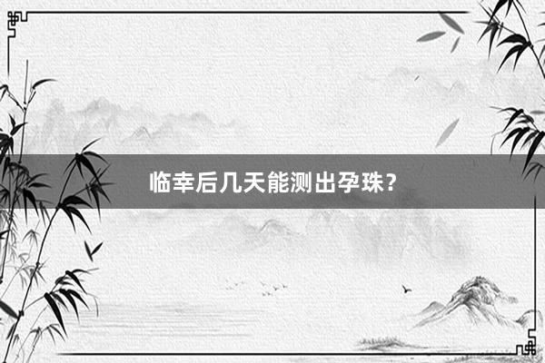 临幸后几天能测出孕珠？